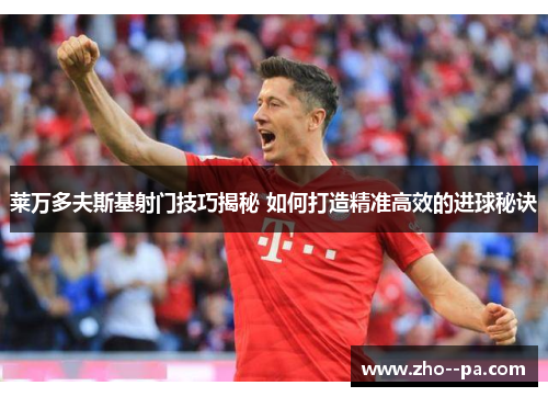 莱万多夫斯基射门技巧揭秘 如何打造精准高效的进球秘诀