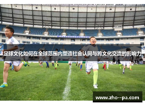 足球文化如何在全球范围内塑造社会认同与跨文化交流的影响力 足球文化如何在全球范围内塑造社会认同与跨文化交流的影响力