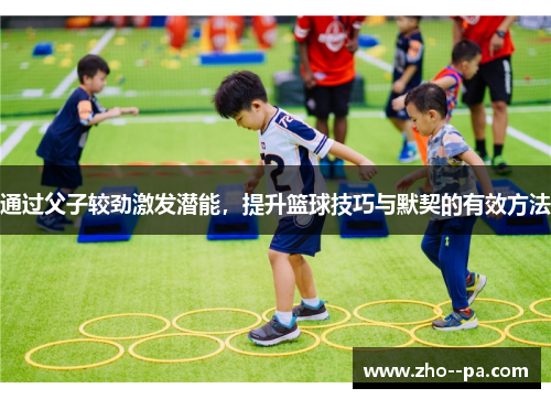 通过父子较劲激发潜能，提升篮球技巧与默契的有效方法