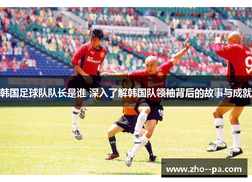 韩国足球队队长是谁 深入了解韩国队领袖背后的故事与成就