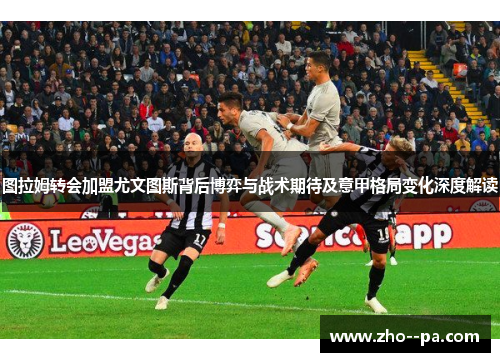 图拉姆转会加盟尤文图斯背后博弈与战术期待及意甲格局变化深度解读 图拉姆转会加盟尤文图斯背后博弈与战术期待及意甲格局变化深度解读