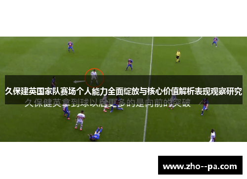 久保建英国家队赛场个人能力全面绽放与核心价值解析表现观察研究 久保建英国家队赛场个人能力全面绽放与核心价值解析表现观察研究
