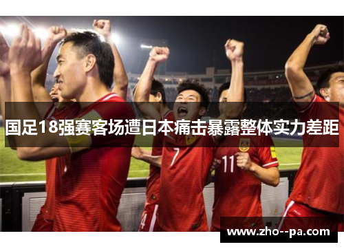 国足18强赛客场遭日本痛击暴露整体实力差距