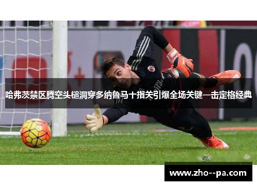 哈弗茨禁区腾空头槌洞穿多纳鲁马十指关引爆全场关键一击定格经典 哈弗茨禁区腾空头槌洞穿多纳鲁马十指关引爆全场关键一击定格经典