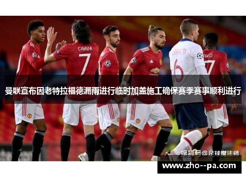 曼联宣布因老特拉福德漏雨进行临时加盖施工确保赛季赛事顺利进行