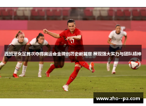 西班牙女足首次夺得奥运会金牌创历史新篇章 展现强大实力与团队精神